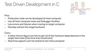 VIA University College
ICT-Engineering
TestDrivenDevelopmentinC
Pros:
– Production code can be developed at Host-computer
– Use all Host-computer tools and Debugger facilities
– Less errors and failures when moving to target computer
– Develop without the target hardware
Cons:
– It takes time to figure out how to get rid of the hardware dependencies in the
target tool-chain (One time only investment)
– Real-time aspects can’t be tested on the Host-computer
2018-11-21Object Orientering, Test Driven Development og C - InfinIT - Ib Havn, iha@via.dk 22
 