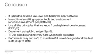 VIA University College
ICT-Engineering
Conclusion
– It is hard to develop low-level and hardware near software
– Invest time in setting up your tools and environment
(one time investment per platform)
– Use all the principles that we know from high-level development
(OOD/P)
– Document using UML and/or SysML
– TTD is possible and not very hard when tools are setup
– Software is easy and safe to maintain if it is well designed and the test
suite is up-to-date
2018-11-21Object Orientering, Test Driven Development og C - InfinIT - Ib Havn, iha@via.dk 23
 