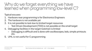 VIA University College
ICT-Engineering
Whydoweforgeteverythingwehave
learnedwhenprogramminglow-levelC?
Typical excuses:
1. Hardware near programming is for Electronics Engineers
2. The hardware is not available yet
3. It is not possible to test due to limited target resources
– Test Driven Development (TDD) is not possible on the small target
4. Debugging facilities in the target toolchain is limited
– Debugging is difficult and is done with oscilloscopes, leds, simple printouts
etc.
5. UML is not useful for C-programming
2018-11-21Object Orientering, Test Driven Development og C - InfinIT - Ib Havn, iha@via.dk 3
 