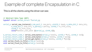 VIA University College
ICT-Engineering
Exampleofcomplete Encapsulation inC
2018-11-21Object Orientering, Test Driven Development og C - InfinIT - Ib Havn, iha@via.dk 6
// Abstract Data Type (ADT)
typedef struct serial_struct *serial_p;
serial_p serial_new_instance(e_com_port_t com_port, uint32_t baud, e_data_bit_t data_bit,
e_stop_bit_t stop_bit, e_parity_t parity, uint8_t rx_fifo_size,
uint8_t tx_fifo_size,
void(*handler_call_back )(serial_p, uint8_t));
e_serial_return_code_t serial_send_bytes(serial_p handle, uint8_t *buf, uint8_t len);
e_serial_return_code_t serial_send_byte(serial_p handle, uint8_t byte);
e_serial_return_code_t serial_get_byte(serial_p handle, uint8_t *byte);
void serial_flush_rx_fifo(serial_p handle);
void serial_flush_tx_fifo(serial_p handle);
This is all the clients using the driver can see:
 