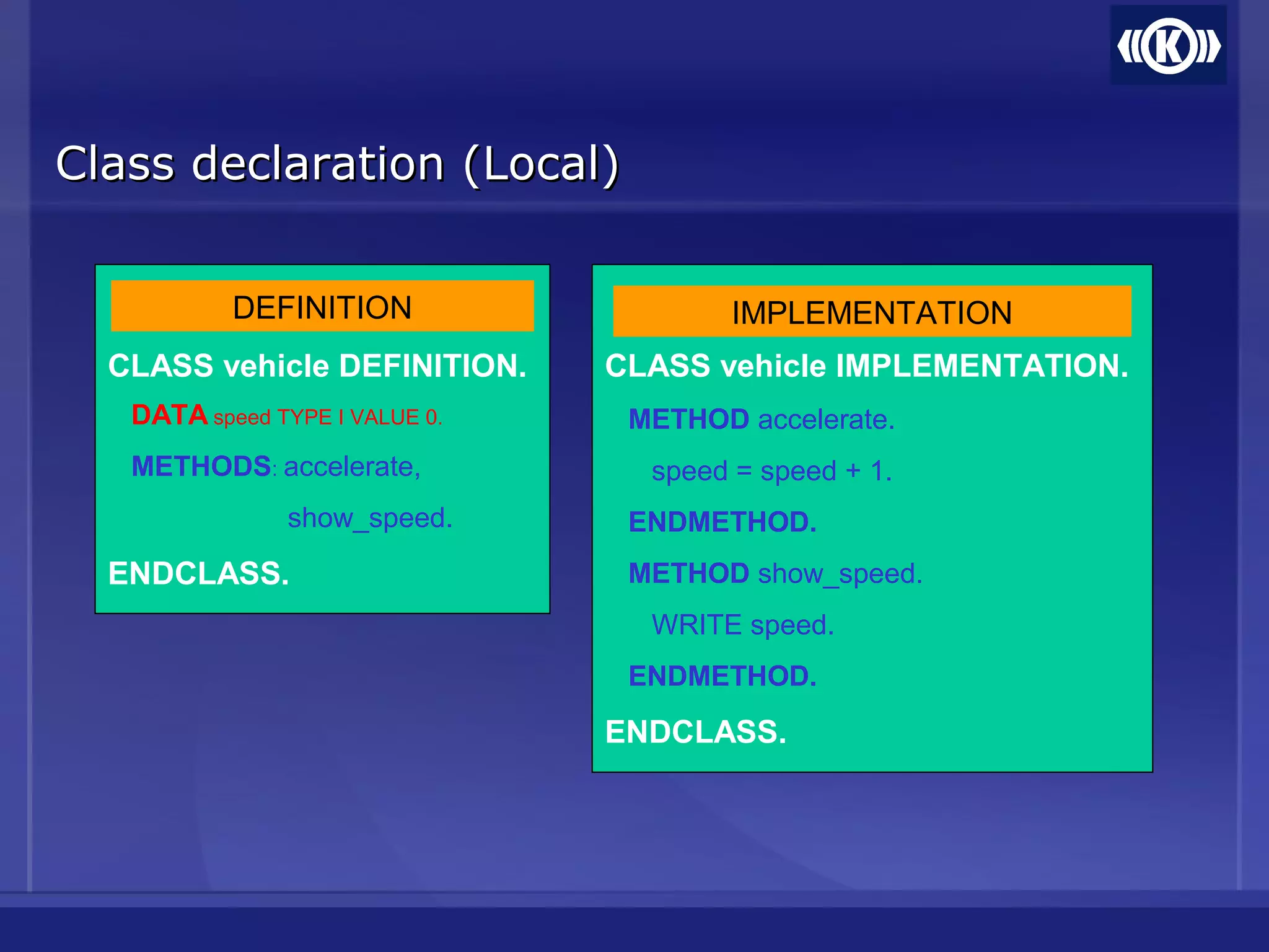 Class declaration (Local)Class declaration (Local)
CLASS vehicle DEFINITION.
DATA speed TYPE I VALUE 0.
METHODS: accelerate,
show_speed.
ENDCLASS.
CLASS vehicle IMPLEMENTATION.
METHOD accelerate.
speed = speed + 1.
ENDMETHOD.
METHOD show_speed.
WRITE speed.
ENDMETHOD.
ENDCLASS.
DEFINITION IMPLEMENTATION
 
