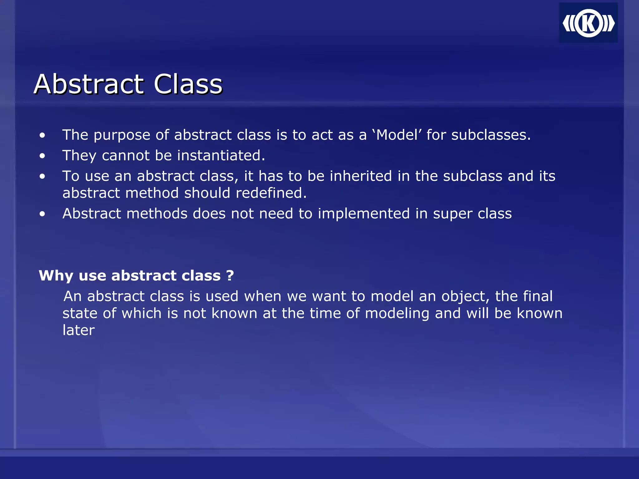 • The purpose of abstract class is to act as a ‘Model’ for subclasses.
• They cannot be instantiated.
• To use an abstract class, it has to be inherited in the subclass and its
abstract method should redefined.
• Abstract methods does not need to implemented in super class
Why use abstract class ?
An abstract class is used when we want to model an object, the final
state of which is not known at the time of modeling and will be known
later
Abstract ClassAbstract Class
 