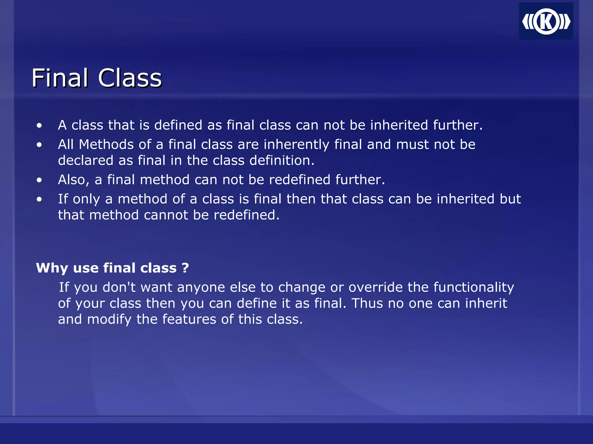 • A class that is defined as final class can not be inherited further.
• All Methods of a final class are inherently final and must not be
declared as final in the class definition.
• Also, a final method can not be redefined further.
• If only a method of a class is final then that class can be inherited but
that method cannot be redefined.
Why use final class ?
If you don't want anyone else to change or override the functionality
of your class then you can define it as final. Thus no one can inherit
and modify the features of this class.
Final ClassFinal Class
 