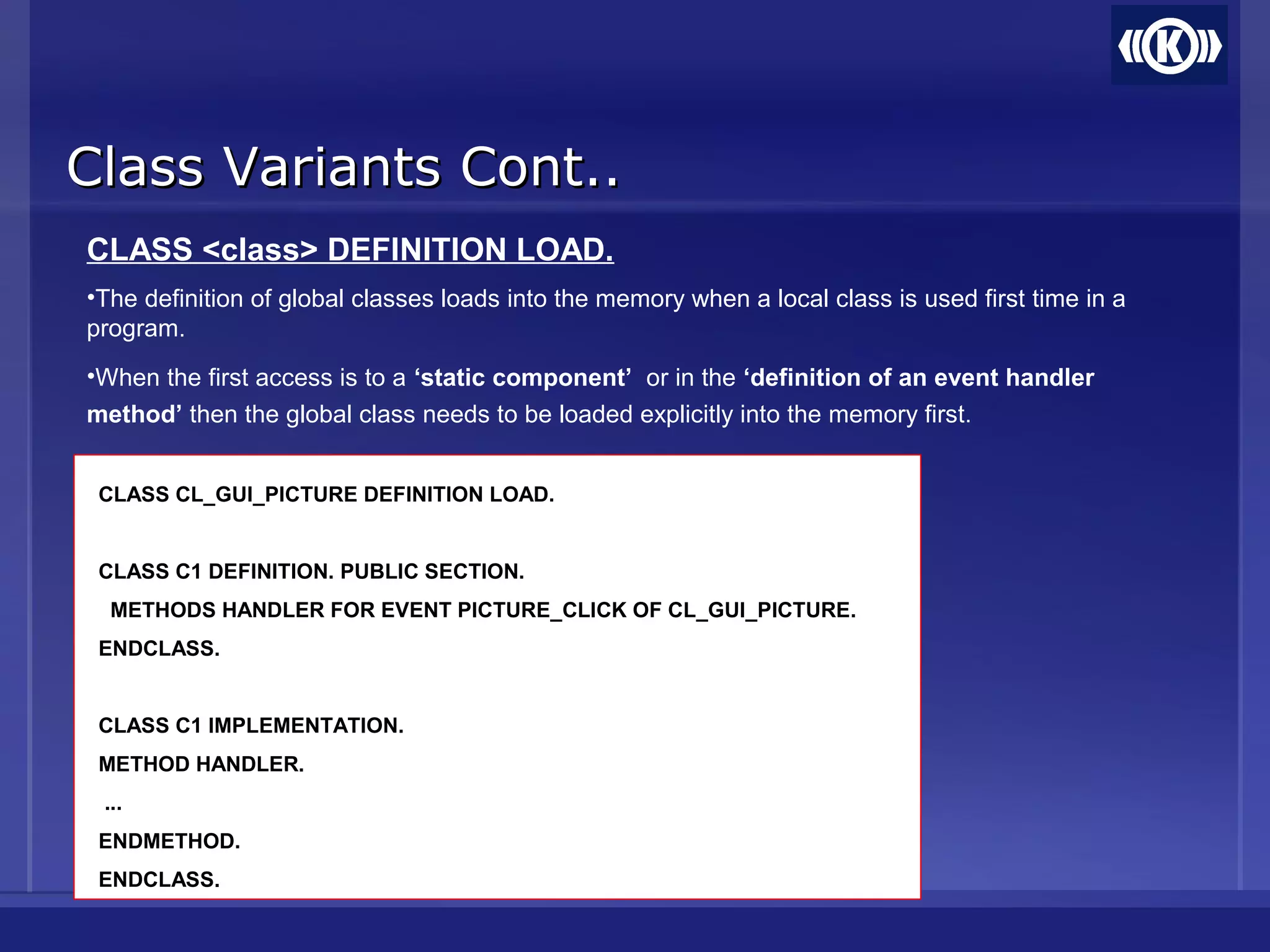 Class Variants Cont..Class Variants Cont..
CLASS <class> DEFINITION LOAD.
•The definition of global classes loads into the memory when a local class is used first time in a
program.
•When the first access is to a ‘static component’ or in the ‘definition of an event handler
method’ then the global class needs to be loaded explicitly into the memory first.
CLASS CL_GUI_PICTURE DEFINITION LOAD.
CLASS C1 DEFINITION. PUBLIC SECTION.
METHODS HANDLER FOR EVENT PICTURE_CLICK OF CL_GUI_PICTURE.
ENDCLASS.
CLASS C1 IMPLEMENTATION.
METHOD HANDLER.
...
ENDMETHOD.
ENDCLASS.
 