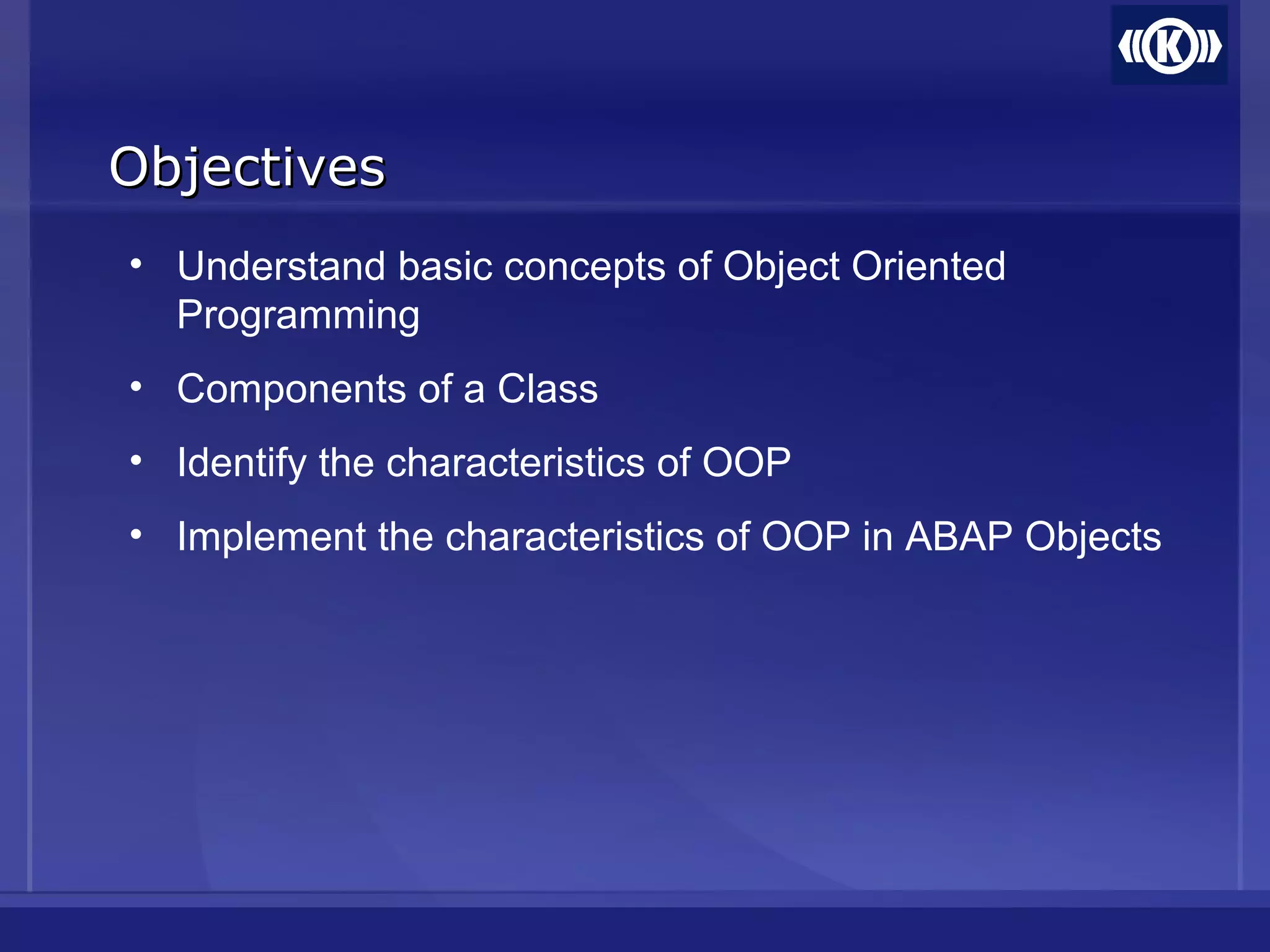 ObjectivesObjectives
• Understand basic concepts of Object Oriented
Programming
• Components of a Class
• Identify the characteristics of OOP
• Implement the characteristics of OOP in ABAP Objects
 