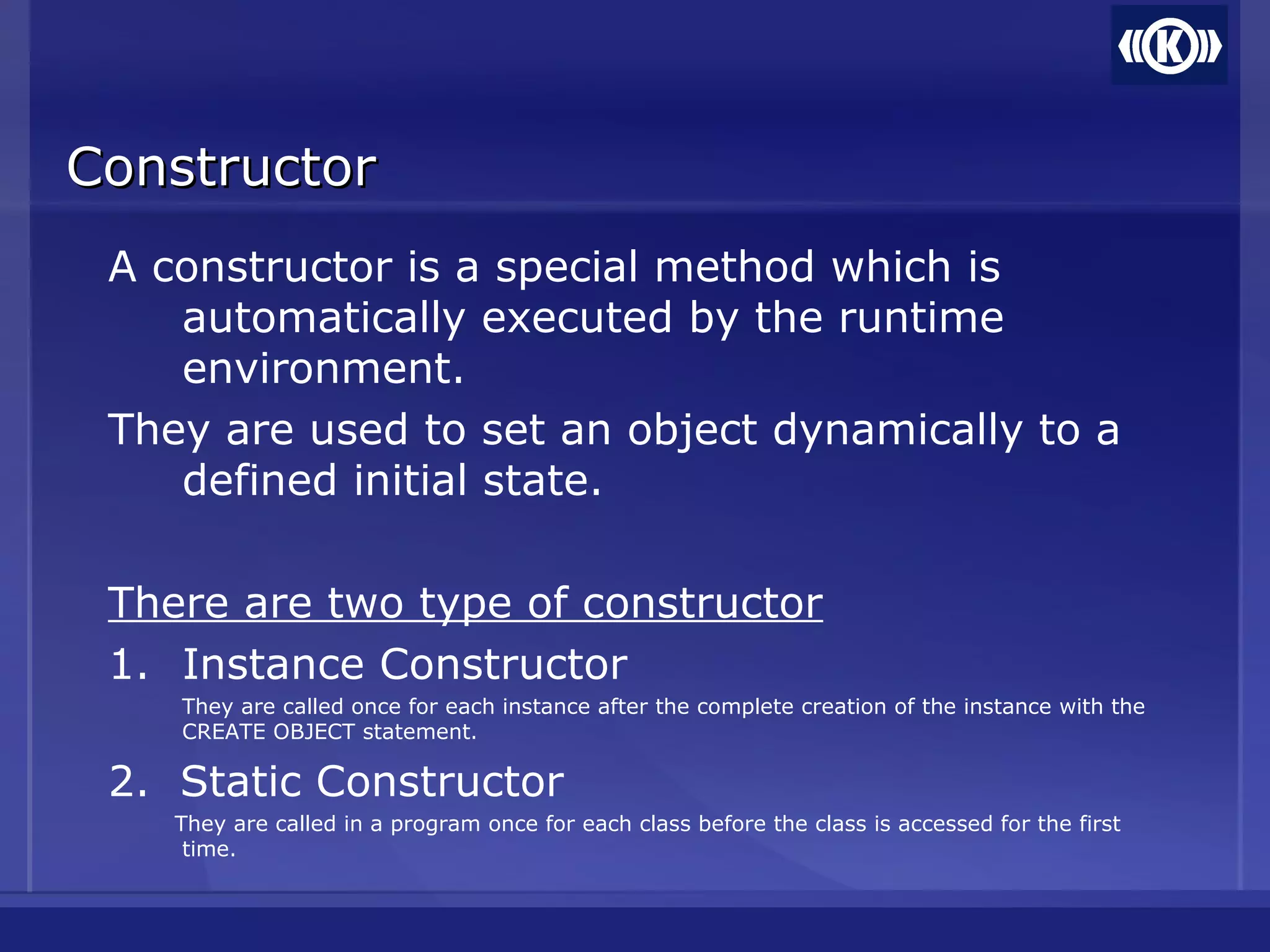 ConstructorConstructor
A constructor is a special method which is
automatically executed by the runtime
environment.
They are used to set an object dynamically to a
defined initial state.
There are two type of constructor
1. Instance Constructor
They are called once for each instance after the complete creation of the instance with the
CREATE OBJECT statement.
2. Static Constructor
They are called in a program once for each class before the class is accessed for the first
time.
 