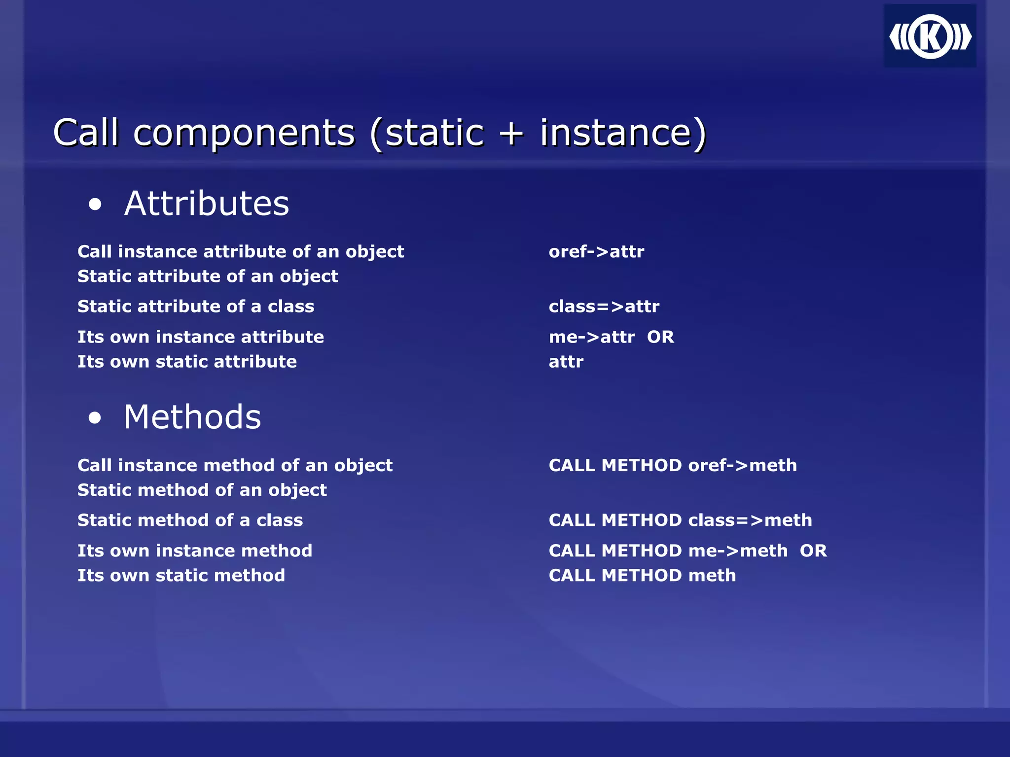 Call components (static + instance)Call components (static + instance)
• Attributes
Call instance attribute of an object
Static attribute of an object
oref->attr
Static attribute of a class class=>attr
Its own instance attribute
Its own static attribute
me->attr OR
attr
• Methods
Call instance method of an object
Static method of an object
CALL METHOD oref->meth
Static method of a class CALL METHOD class=>meth
Its own instance method
Its own static method
CALL METHOD me->meth OR
CALL METHOD meth
 