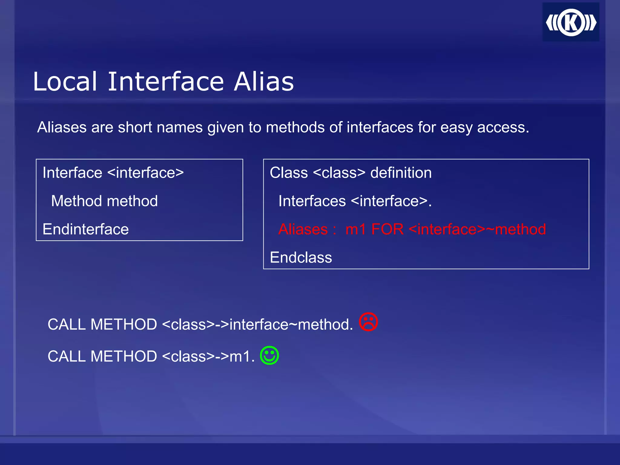 Local Interface Alias
Aliases are short names given to methods of interfaces for easy access.
Interface <interface>
Method method
Endinterface
Class <class> definition
Interfaces <interface>.
Aliases : m1 FOR <interface>~method
Endclass
CALL METHOD <class>->interface~method.
CALL METHOD <class>->m1.


 