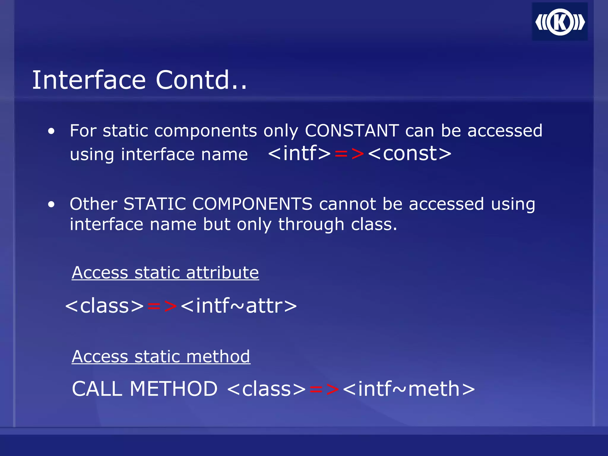 Interface Contd..
• For static components only CONSTANT can be accessed
using interface name <intf>=><const>
• Other STATIC COMPONENTS cannot be accessed using
interface name but only through class.
Access static attribute
<class>=><intf~attr>
Access static method
CALL METHOD <class>=><intf~meth>
 