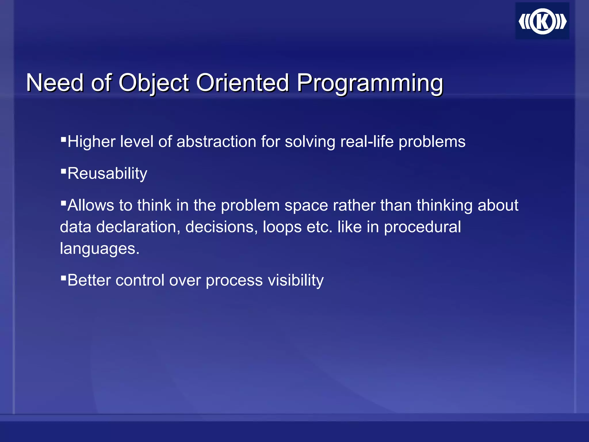 Need of Object Oriented ProgrammingNeed of Object Oriented Programming
Higher level of abstraction for solving real-life problems
Reusability
Allows to think in the problem space rather than thinking about
data declaration, decisions, loops etc. like in procedural
languages.
Better control over process visibility
 