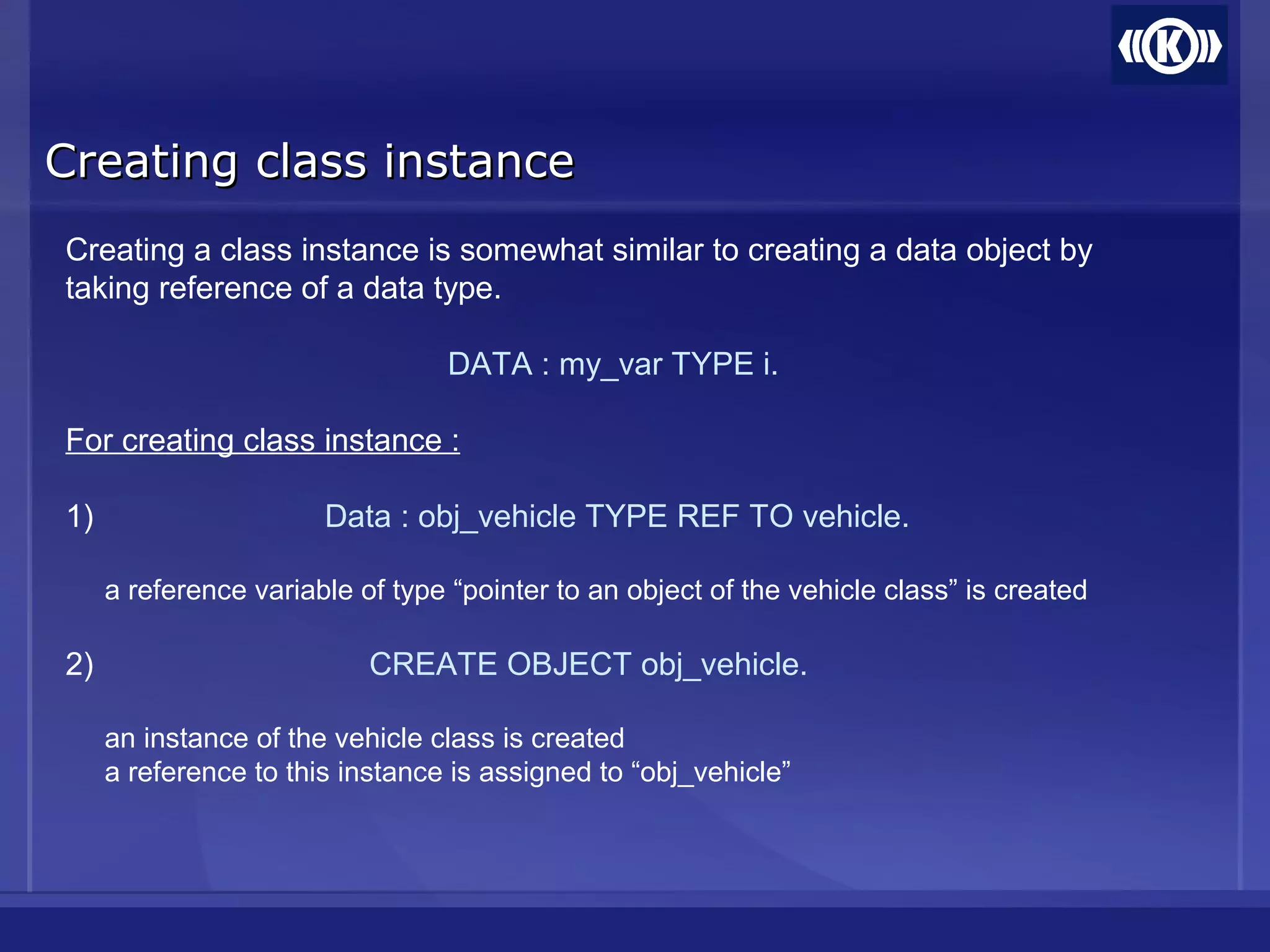 Creating class instanceCreating class instance
Creating a class instance is somewhat similar to creating a data object by
taking reference of a data type.
DATA : my_var TYPE i.
For creating class instance :
1) Data : obj_vehicle TYPE REF TO vehicle.
a reference variable of type “pointer to an object of the vehicle class” is created
2) CREATE OBJECT obj_vehicle.
an instance of the vehicle class is created
a reference to this instance is assigned to “obj_vehicle”
 