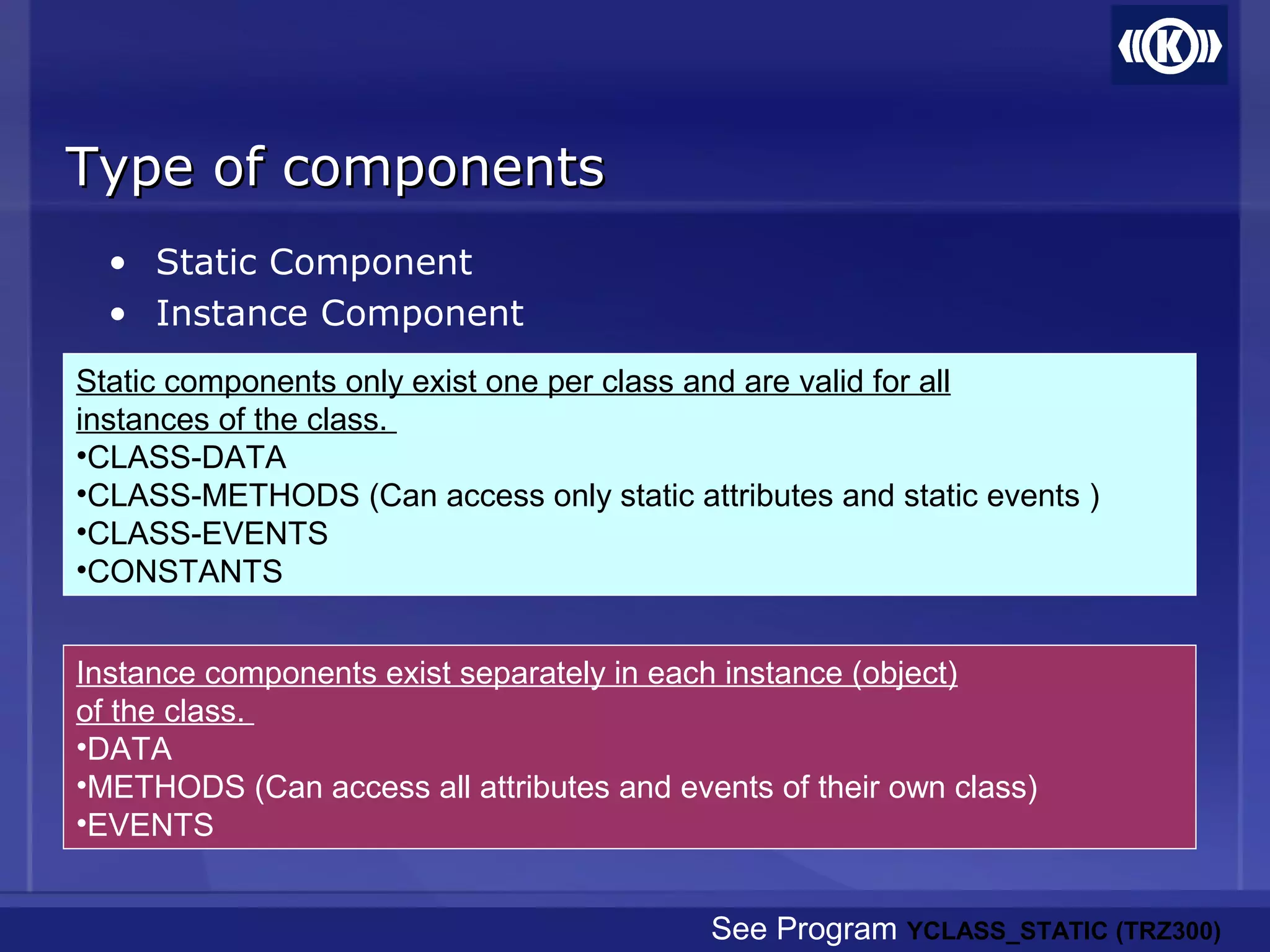 Type of componentsType of components
• Static Component
• Instance Component
Instance components exist separately in each instance (object)
of the class.
•DATA
•METHODS (Can access all attributes and events of their own class)
•EVENTS
Static components only exist one per class and are valid for all
instances of the class.
•CLASS-DATA
•CLASS-METHODS (Can access only static attributes and static events )
•CLASS-EVENTS
•CONSTANTS
See Program YCLASS_STATIC (TRZ300)
 