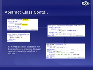 Abstract Class Contd..Abstract Class Contd..
If a method is declared as abstract, then
there is not need to implement it in super
class but it needs to be ‘redefined’ in
subclass.
 