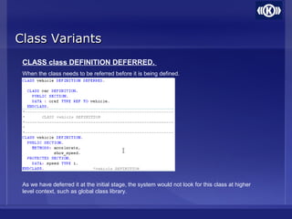 Class VariantsClass Variants
CLASS class DEFINITION DEFERRED.
When the class needs to be referred before it is being defined.
As we have deferred it at the initial stage, the system would not look for this class at higher
level context, such as global class library.
 