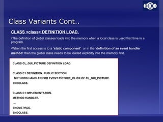 Class Variants Cont..Class Variants Cont..
CLASS <class> DEFINITION LOAD.
•The definition of global classes loads into the memory when a local class is used first time in a
program.
•When the first access is to a ‘static component’ or in the ‘definition of an event handler
method’ then the global class needs to be loaded explicitly into the memory first.
CLASS CL_GUI_PICTURE DEFINITION LOAD.
CLASS C1 DEFINITION. PUBLIC SECTION.
METHODS HANDLER FOR EVENT PICTURE_CLICK OF CL_GUI_PICTURE.
ENDCLASS.
CLASS C1 IMPLEMENTATION.
METHOD HANDLER.
...
ENDMETHOD.
ENDCLASS.
 