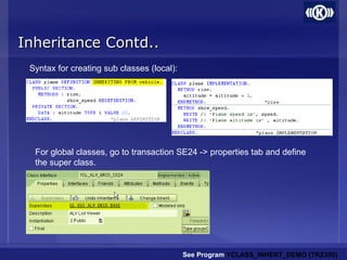 Inheritance Contd..Inheritance Contd..
Syntax for creating sub classes (local):
See Program YCLASS_INHERT_DEMO (TRZ300)
For global classes, go to transaction SE24 -> properties tab and define
the super class.
 