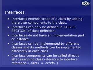 Interfaces
• Interfaces extends scope of a class by adding
there own components to the class.
• Interfaces can only be defined in ‘PUBLIC
SECTION’ of class definition.
• Interfaces do not have an implementation part
or instance.
• Interfaces can be implemented by different
classes and its methods can be implemented
differently in each class.
• Interface components can be called directly
after assigning class reference to interface
reference. (<iref> = <cref> )
 