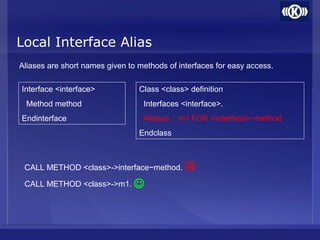 Local Interface Alias
Aliases are short names given to methods of interfaces for easy access.
Interface <interface>
Method method
Endinterface
Class <class> definition
Interfaces <interface>.
Aliases : m1 FOR <interface>~method
Endclass
CALL METHOD <class>->interface~method.
CALL METHOD <class>->m1.


 