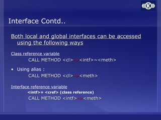 Interface Contd..
Both local and global interfaces can be accessedBoth local and global interfaces can be accessed
using the following waysusing the following ways
Class reference variable
CALL METHOD <cl>CALL METHOD <cl>->-><intf>~<meth><intf>~<meth>
• Using alias :
CALL METHOD <cl>CALL METHOD <cl>->-><meth><meth>
Interface reference variable
<intf>= <cref> (class reference)
CALL METHOD <intf>CALL METHOD <intf>->-><meth><meth>
 