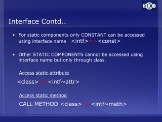 Interface Contd..
• For static components only CONSTANT can be accessed
using interface name <intf>=><const>
• Other STATIC COMPONENTS cannot be accessed using
interface name but only through class.
Access static attribute
<class>=><intf~attr>
Access static method
CALL METHOD <class>=><intf~meth>
 