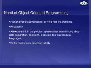 Need of Object Oriented ProgrammingNeed of Object Oriented Programming
Higher level of abstraction for solving real-life problems
Reusability
Allows to think in the problem space rather than thinking about
data declaration, decisions, loops etc. like in procedural
languages.
Better control over process visibility
 