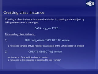 Creating class instanceCreating class instance
Creating a class instance is somewhat similar to creating a data object by
taking reference of a data type.
DATA : my_var TYPE i.
For creating class instance :
1) Data : obj_vehicle TYPE REF TO vehicle.
a reference variable of type “pointer to an object of the vehicle class” is created
2) CREATE OBJECT obj_vehicle.
an instance of the vehicle class is created
a reference to this instance is assigned to “obj_vehicle”
 