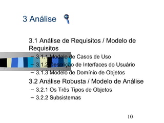 3 Análise

s   3.1 Análise de Requisitos / Modelo de
    Requisitos
    – 3.1.1 Modelo de Casos de Uso
    – 3.1.2 Descrição de Interfaces do Usuário
    – 3.1.3 Modelo de Domínio de Objetos
s   3.2 Análise Robusta / Modelo de Análise
    – 3.2.1 Os Três Tipos de Objetos
    – 3.2.2 Subsistemas


                                                 10
 