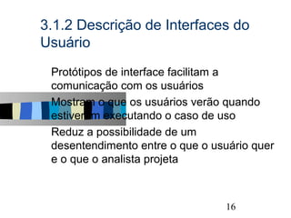 3.1.2 Descrição de Interfaces do
Usuário
s   Protótipos de interface facilitam a
    comunicação com os usuários
s   Mostram o que os usuários verão quando
    estiverem executando o caso de uso
s   Reduz a possibilidade de um
    desentendimento entre o que o usuário quer
    e o que o analista projeta


                                                 16
 