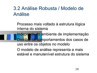 3.2 Análise Robusta / Modelo de
Análise
s   Processo mais voltado à estrutura lógica
    interna do sistema
s   Independe do ambiente de implementação
s   Distribui os comportamentos dos casos de
    uso entre os objetos no modelo
s   O modelo de análise representa a mais
    estável e manutenível estrutura do sistema


                                                 19
 