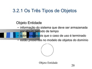 3.2.1 Os Três Tipos de Objetos

s   Objeto Entidade
    – informação do sistema que deve ser armazenada
      por algum período de tempo
    – sobrevive depois que o caso de uso é terminado
    – estão presentes no modelo de objetos do domínio




                  Objeto Entidade
                                                    20
 