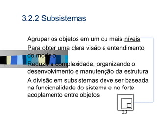 3.2.2 Subsistemas

s   Agrupar os objetos em um ou mais níveis
s   Para obter uma clara visão e entendimento
    do modelo
s   Reduzir a complexidade, organizando o
    desenvolvimento e manutenção da estrutura
s   A divisão em subsistemas deve ser baseada
    na funcionalidade do sistema e no forte
    acoplamento entre objetos

                                            23
 