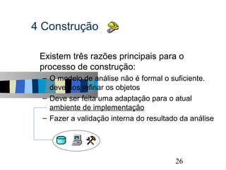 4 Construção

s   Existem três razões principais para o
    processo de construção:
    – O modelo de análise não é formal o suficiente.
      devemos refinar os objetos
    – Deve ser feita uma adaptação para o atual
      ambiente de implementação
    – Fazer a validação interna do resultado da análise




                                                      26
 