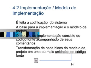 4.2 Implementação / Modelo de
Implementação
s   É feita a codificação do sistema
s   A base para a implementação é o modelo de
    projeto
s   O modelo de implementação consiste do
    código fonte acompanhado de seus
    comentários
s   Transformação de cada bloco do modelo de
    projeto em uma ou mais unidades de código
    fonte

                                            34
 