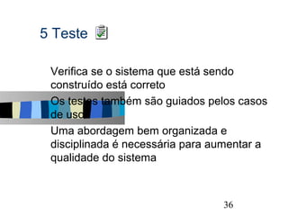 5 Teste

s   Verifica se o sistema que está sendo
    construído está correto
s   Os testes também são guiados pelos casos
    de uso
s   Uma abordagem bem organizada e
    disciplinada é necessária para aumentar a
    qualidade do sistema


                                                36
 