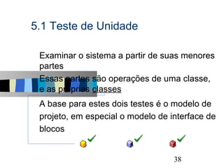 5.1 Teste de Unidade

s   Examinar o sistema a partir de suas menores
    partes
s   Essas partes são operações de uma classe,
    e as próprias classes
s   A base para estes dois testes é o modelo de
    projeto, em especial o modelo de interface de
    blocos


                                               38
 