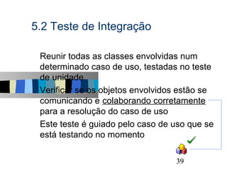 5.2 Teste de Integração

s   Reunir todas as classes envolvidas num
    determinado caso de uso, testadas no teste
    de unidade
s   Verificar se os objetos envolvidos estão se
    comunicando e colaborando corretamente
    para a resolução do caso de uso
s   Este teste é guiado pelo caso de uso que se
    está testando no momento

                                                  39
 