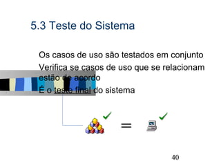 5.3 Teste do Sistema

s   Os casos de uso são testados em conjunto
s   Verifica se casos de uso que se relacionam
    estão de acordo
s   É o teste final do sistema



                        =
                                                 40
 