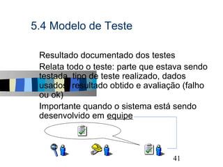 5.4 Modelo de Teste

s   Resultado documentado dos testes
s   Relata todo o teste: parte que estava sendo
    testada, tipo de teste realizado, dados
    usados, resultado obtido e avaliação (falho
    ou ok)
s   Importante quando o sistema está sendo
    desenvolvido em equipe



                                                  41
 