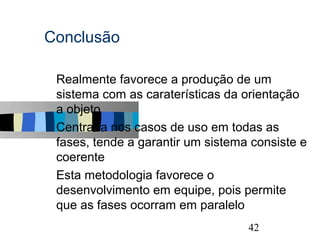 Conclusão

s   Realmente favorece a produção de um
    sistema com as caraterísticas da orientação a
    objeto
s   Centrada nos casos de uso em todas as
    fases, tende a garantir um sistema consiste e
    coerente
s   Esta metodologia favorece o
    desenvolvimento em equipe, pois permite
    que as fases ocorram em paralelo
                                               42
 