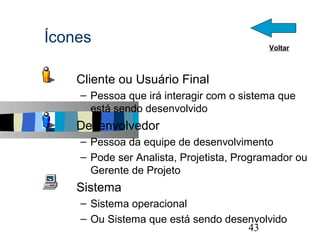 Ícones                                       Voltar



  s   Cliente ou Usuário Final
      – Pessoa que irá interagir com o sistema que
        está sendo desenvolvido
  s   Desenvolvedor
      – Pessoa da equipe de desenvolvimento
      – Pode ser Analista, Projetista, Programador ou
        Gerente de Projeto
  s   Sistema
      – Sistema operacional
      – Ou Sistema que está sendo desenvolvido        43
 