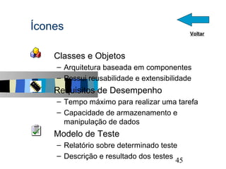 Ícones                                       Voltar



  s   Classes e Objetos
      – Arquitetura baseada em componentes
      – Possui reusabilidade e extensibilidade
  s   Requisitos de Desempenho
      – Tempo máximo para realizar uma tarefa
      – Capacidade de armazenamento e
        manipulação de dados
  s   Modelo de Teste
      – Relatório sobre determinado teste
      – Descrição e resultado dos testes              45
 