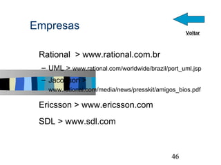 Empresas                                            Voltar



s   Rational > www.rational.com.br
    – UML > www.rational.com/worldwide/brazil/port_uml.jsp
    – Jacobson > www.rational.com/media/news/presskit
      /amigos_bios.pdf

s   Ericsson > www.ericsson.com
s   SDL > www.sdl.com


                                                             46
 