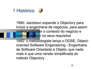 1 Histórico

s   1990: Jacobson expande o Objectory para
    incluir a engenharia de negócios, para assim
    melhor entender o contexto do negócio e
    melhor capturar os seus requisitos
s   1992: o metodologista lança o OOSE, Object-
    oriented Software Engeneering - Engenharia
    de Software Orientada a Objeto, que nada
    mais é que uma versão simplificada do
    método Objectory
                                               6
 