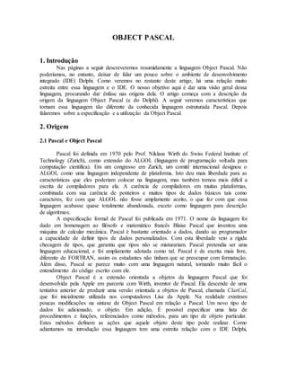 OBJECT PASCAL
1. Introdução
Nas páginas a seguir descreveremos resumidamente a linguagem Object Pascal. Não
poderíamos, no entanto, deixar de falar um pouco sobre o ambiente de desenvolvimento
integrado (IDE) Delphi. Como veremos no restante deste artigo, há uma relação muito
estreita entre essa linguagem e o IDE. O nosso objetivo aqui é dar uma visão geral dessa
linguagem, procurando dar ênfase nas origens dela. O artigo começa com a descrição da
origem da linguagem Object Pascal (e do Delphi). A seguir veremos características que
tornam essa linguagem tão diferente da conhecida linguagem estruturada Pascal. Depois
falaremos sobre a especificação e a utilização da Object Pascal.
2. Origem
2.1 Pascal e Object Pascal
Pascal foi definida em 1970 pelo Prof. Niklaus Wirth do Swiss Federal Institute of
Technology (Zurich), como extensão do ALGOL (linguagem de programação voltada para
computação científica). Em um congresso em Zurich, um comitê internacional designou o
ALGOL como uma linguagem independente de plataforma. Isto deu mais liberdade para as
características que eles poderiam colocar na linguagem, mas também tornou mais difícil a
escrita de compiladores para ela. A carência de compiladores em muitas plataformas,
combinada com sua carência de ponteiros e muitos tipos de dados básicos tais como
caracteres, fez com que ALGOL não fosse amplamente aceito, o que fez com que essa
linguagem acabasse quase totalmente abandonada, exceto como linguagem para descrição
de algoritmos.
A especificação formal de Pascal foi publicada em 1971. O nome da linguagem foi
dado em homenagem ao filósofo e matemático francês Blaise Pascal que inventou uma
máquina de calcular mecânica. Pascal é bastante orientado a dados, dando ao programador
a capacidade de definir tipos de dados personalizados. Com esta liberdade veio a rígida
checagem de tipos, que garantiu que tipos não se misturariam. Pascal pretendia ser uma
linguagem educacional, e foi amplamente adotada como tal. Pascal é de escrita mais livre,
diferente de FORTRAN, assim os estudantes não tinham que se preocupar com formatação.
Além disso, Pascal se parece muito com uma linguagem natural, tornando muito fácil o
entendimento do código escrito com ele.
Object Pascal é a extensão orientada a objetos da linguagem Pascal que foi
desenvolvida pela Apple em parceria com Wirth, inventor de Pascal. Ela descende de uma
tentativa anterior de produzir uma versão orientada a objetos de Pascal, chamada ClasCal,
que foi inicialmente utilizada nos computadores Lisa da Apple. Na realidade existiram
poucas modificações na sintaxe de Object Pascal em relação a Pascal. Um novo tipo de
dados foi adicionado, o objeto. Em adição, É possível especificar uma lista de
procedimentos e funções, referenciados como métodos, para um tipo de objeto particular.
Estes métodos definem as ações que aquele objeto deste tipo pode realizar. Como
adiantamos na introdução essa linguagem tem uma estreita relação com o IDE Delphi,
 