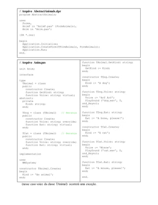 *Vale ressaltar o fato mencionado anteriormente de que, ao chamar um método abstrato,
(nesse caso voice da classe TAnimal) ocorrerá uma exceção.
// Arquivo AbstractAnimals.dpr
program AbstractAnimals;
uses
Forms,
AnimF in 'AnimF.pas' {FormAnimals},
Anim in 'Anim.pas';
{$R *.res}
begin
Application.Initialize;
Application.CreateForm(TFormAnimals, FormAnimals);
Application.Run;
end.
// Arquivo Anim.pas
unit Anim;
interface
type
TAnimal = class
public
constructor Create;
function GetKind: string;
function Voice: string; virtual;
abstract;
private
Kind: string;
end;
TDog = class (TAnimal) // Herança
public
constructor Create;
function Voice: string; override;
function Eat: string; virtual;
end;
TCat = class (TAnimal) // Herança
public
constructor Create;
function Voice: string; override;
function Eat: string; virtual;
end;
implementation
uses
MMSystem;
constructor TAnimal.Create;
begin
Kind := 'An animal';
end;
function TAnimal.GetKind: string;
begin
GetKind := Kind;
end;
constructor TDog.Create;
begin
Kind := 'A dog';
end;
function TDog.Voice: string;
begin
Voice := 'Arf Arf';
PlaySound ('dog.wav', 0,
snd_Async);
end;
function TDog.Eat: string;
begin
Eat := 'A bone, please!';
end;
constructor TCat.Create;
begin
Kind := 'A cat';
end;
function TCat.Voice: string;
begin
Voice := 'Mieow';
PlaySound ('cat.wav', 0,
snd_Async);
end;
function TCat.Eat: string;
begin
Eat := 'A mouse, please!';
end;
end.
 