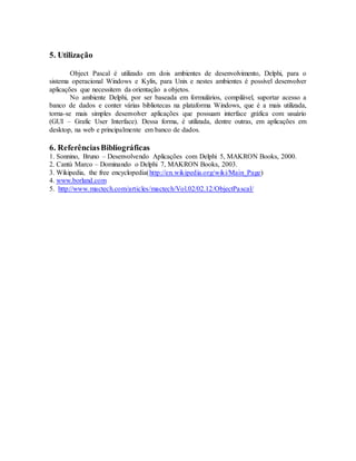 5. Utilização
Object Pascal é utilizado em dois ambientes de desenvolvimento, Delphi, para o
sistema operacional Windows e Kylix, para Unix e nestes ambientes é possível desenvolver
aplicações que necessitem da orientação a objetos.
No ambiente Delphi, por ser baseada em formulários, compilável, suportar acesso a
banco de dados e conter várias bibliotecas na plataforma Windows, que é a mais utilizada,
torna-se mais simples desenvolver aplicações que possuam interface gráfica com usuário
(GUI – Grafic User Interface). Dessa forma, é utilizada, dentre outras, em aplicações em
desktop, na web e principalmente em banco de dados.
6. ReferênciasBibliográficas
1. Sonnino, Bruno – Desenvolvendo Aplicações com Delphi 5, MAKRON Books, 2000.
2. Cantù Marco – Dominando o Delphi 7, MAKRON Books, 2003.
3. Wikipedia, the free encyclopedia(http://en.wikipedia.org/wiki/Main_Page)
4. www.borland.com
5. http://www.mactech.com/articles/mactech/Vol.02/02.12/ObjectPascal/
 