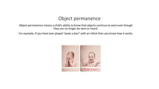 Object permanence
Object permanence means a child’s ability to know that objects continue to exist even though
they can no longer be seen or heard.
For example, if you have ever played “peak-a-boo” with an infant then you know how it works.
 