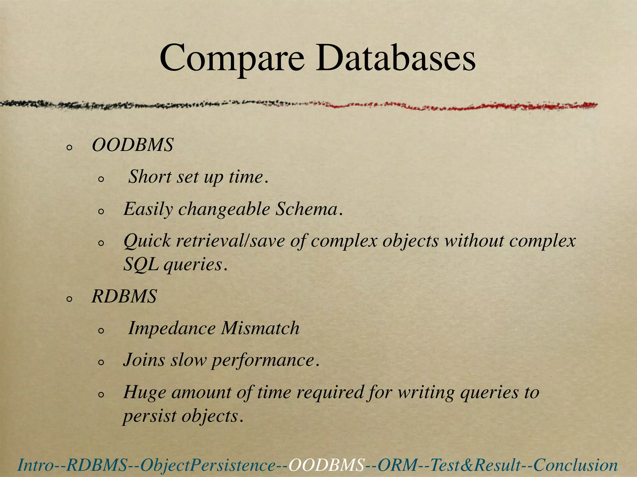 Compare Databases

        OODBMS
            Short set up time.
            Easily changeable Schema.
            Quick retrieval/save of complex objects without complex
            SQL queries.
        RDBMS
            Impedance Mismatch
            Joins slow performance.
            Huge amount of time required for writing queries to
            persist objects.

Intro--RDBMS--ObjectPersistence--OODBMS--ORM--Test&Result--Conclusion
 