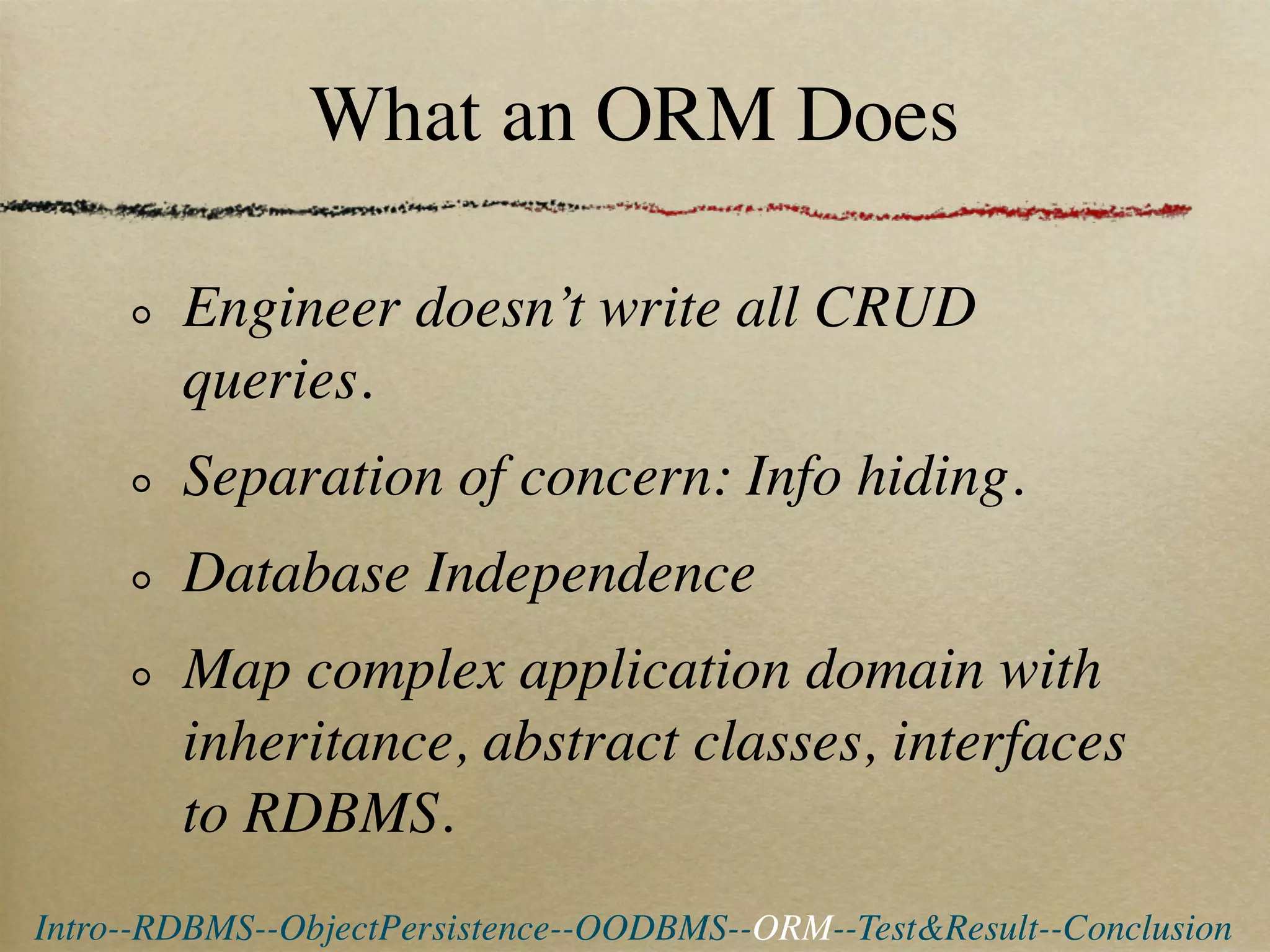 What an ORM Does

        Engineer doesn’t write all CRUD
        queries.
        Separation of concern: Info hiding.
        Database Independence
        Map complex application domain with
        inheritance, abstract classes, interfaces
        to RDBMS.
Intro--RDBMS--ObjectPersistence--OODBMS--ORM--Test&Result--Conclusion
 
