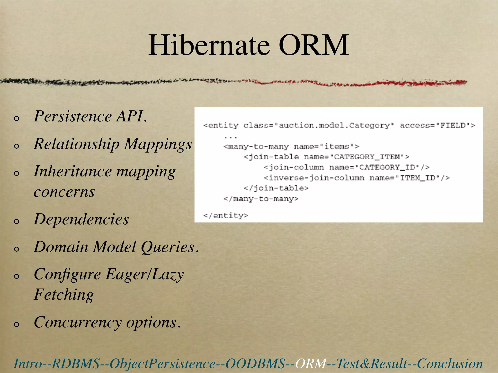 Hibernate ORM

  Persistence API.
  Relationship Mappings
  Inheritance mapping
  concerns
  Dependencies
  Domain Model Queries.
  Conﬁgure Eager/Lazy
  Fetching
  Concurrency options.

Intro--RDBMS--ObjectPersistence--OODBMS--ORM--Test&Result--Conclusion
 